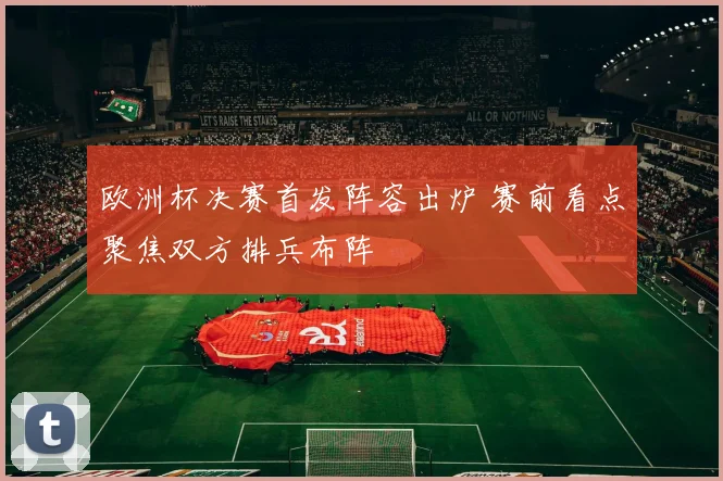 欧洲杯决赛首发阵容出炉 赛前看点聚焦双方排兵布阵