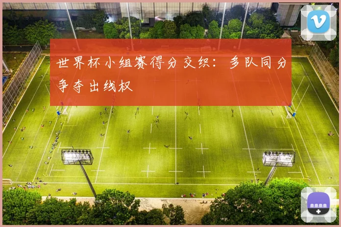 世界杯小组赛得分交织：多队同分争夺出线权
