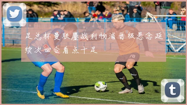 足总杯曼联鏖战利物浦晋级悬念延续次回合看点十足