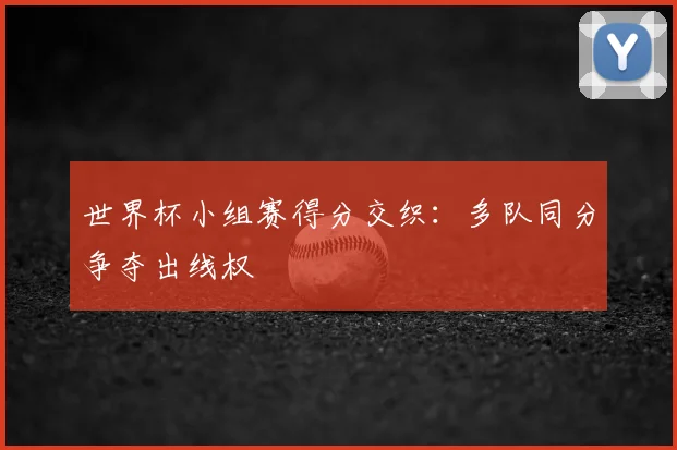 世界杯小组赛得分交织:多队同分争夺出线权