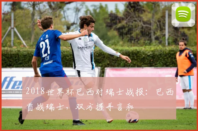 2018世界杯巴西对瑞士战报:巴西首战瑞士,双方握手言和