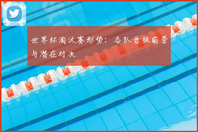 世界杯淘汰赛形势：各队晋级前景与潜在对决